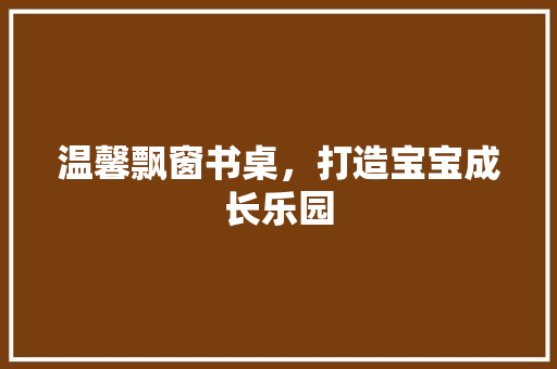 温馨飘窗书桌，打造宝宝成长乐园