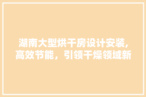 湖南大型烘干房设计安装,高效节能，引领干燥领域新潮流