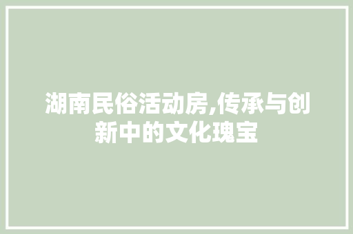 湖南民俗活动房,传承与创新中的文化瑰宝
