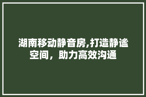 湖南移动静音房,打造静谧空间，助力高效沟通
