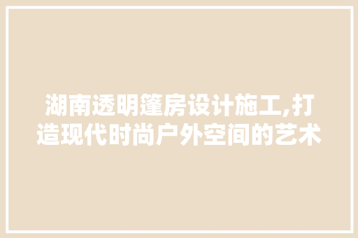 湖南透明篷房设计施工,打造现代时尚户外空间的艺术之旅