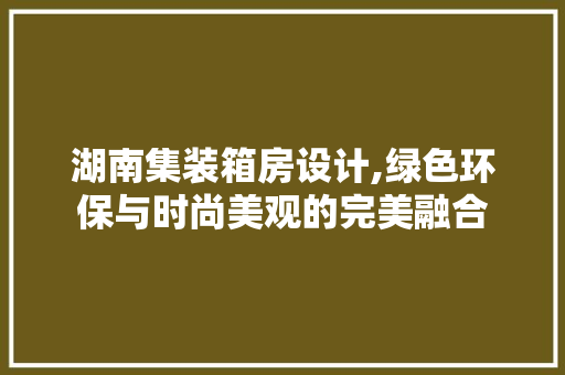 湖南集装箱房设计,绿色环保与时尚美观的完美融合