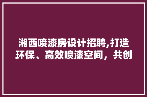湘西喷漆房设计招聘,打造环保、高效喷漆空间，共创美好未来
