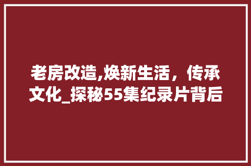 老房改造,焕新生活，传承文化_探秘55集纪录片背后的故事
