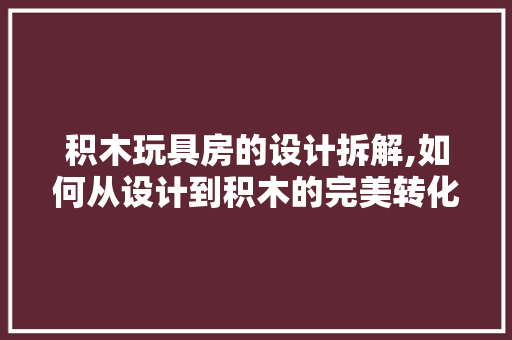 积木玩具房的设计拆解,如何从设计到积木的完美转化