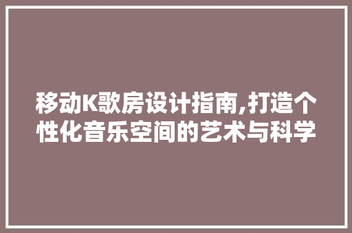 移动K歌房设计指南,打造个性化音乐空间的艺术与科学