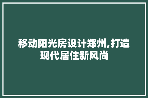 移动阳光房设计郑州,打造现代居住新风尚