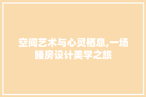 空间艺术与心灵栖息,一场睡房设计美学之旅