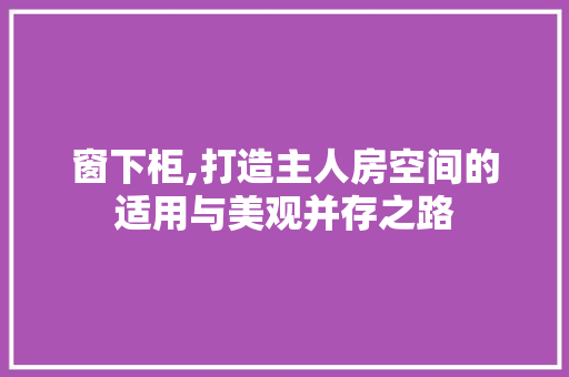 窗下柜,打造主人房空间的适用与美观并存之路
