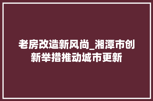 老房改造新风尚_湘潭市创新举措推动城市更新