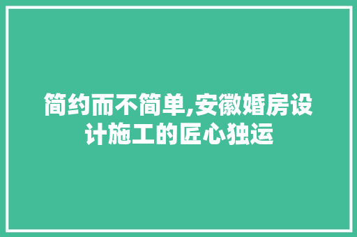 简约而不简单,安徽婚房设计施工的匠心独运