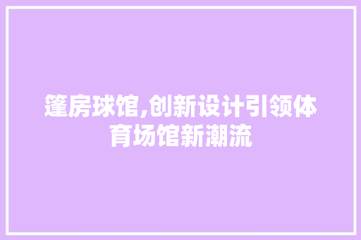 篷房球馆,创新设计引领体育场馆新潮流