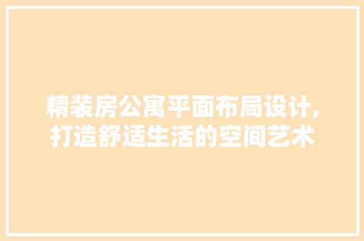 精装房公寓平面布局设计,打造舒适生活的空间艺术