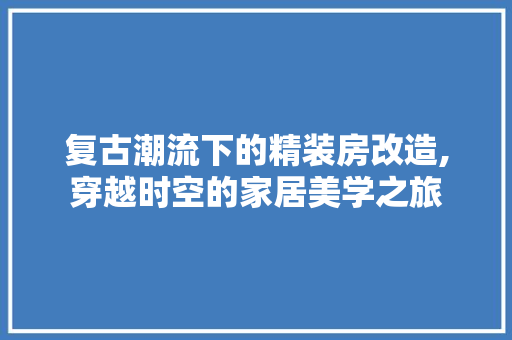 复古潮流下的精装房改造,穿越时空的家居美学之旅