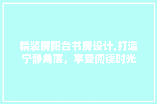 精装房阳台书房设计,打造宁静角落，享受阅读时光