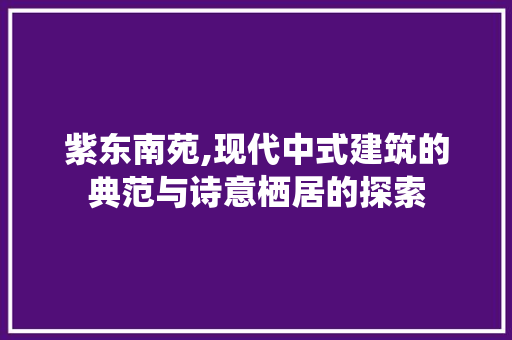 紫东南苑,现代中式建筑的典范与诗意栖居的探索