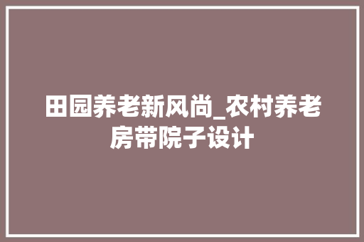 田园养老新风尚_农村养老房带院子设计