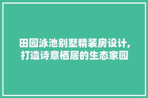 田园泳池别墅精装房设计,打造诗意栖居的生态家园