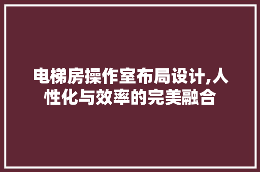 电梯房操作室布局设计,人性化与效率的完美融合