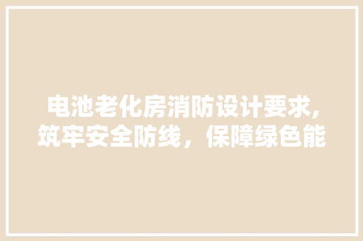 电池老化房消防设计要求,筑牢安全防线，保障绿色能源发展