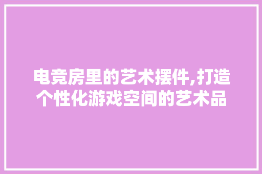 电竞房里的艺术摆件,打造个性化游戏空间的艺术品