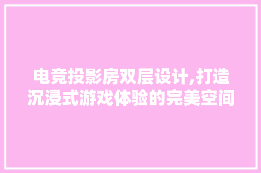 电竞投影房双层设计,打造沉浸式游戏体验的完美空间