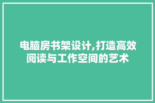 电脑房书架设计,打造高效阅读与工作空间的艺术