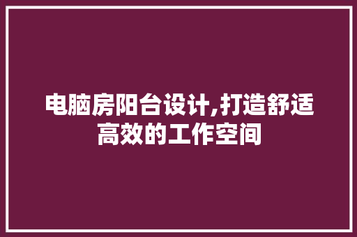 电脑房阳台设计,打造舒适高效的工作空间