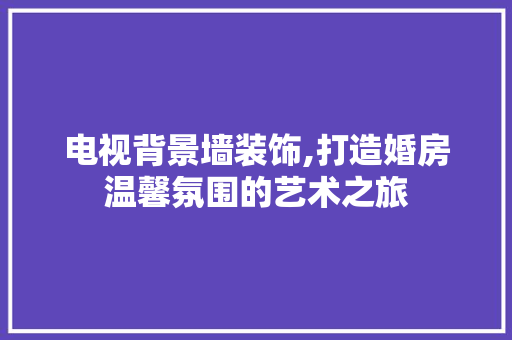 电视背景墙装饰,打造婚房温馨氛围的艺术之旅