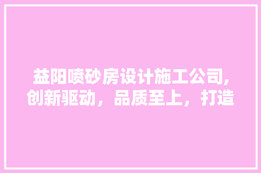益阳喷砂房设计施工公司,创新驱动，品质至上，打造环保型喷砂工艺新标杆