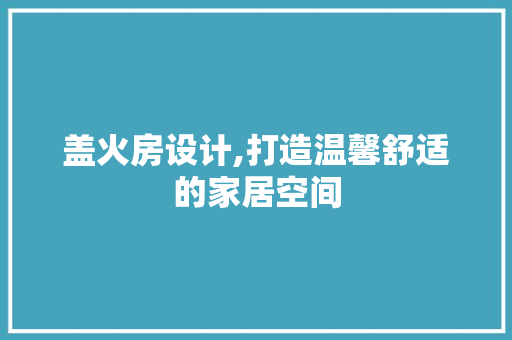 盖火房设计,打造温馨舒适的家居空间
