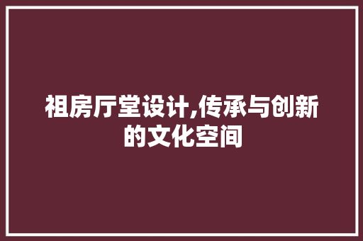 祖房厅堂设计,传承与创新的文化空间