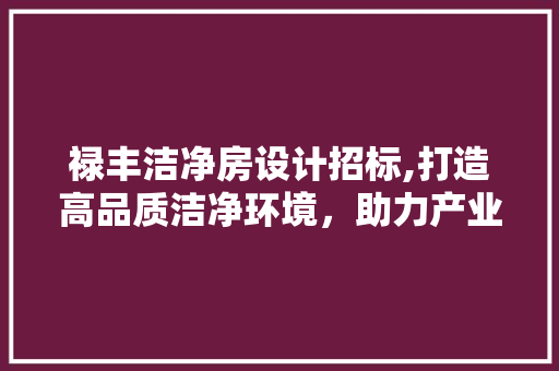 禄丰洁净房设计招标,打造高品质洁净环境，助力产业发展
