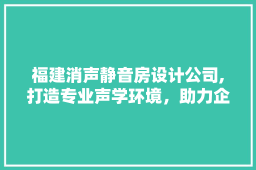 福建消声静音房设计公司,打造专业声学环境，助力企业发展