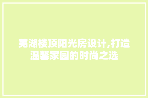 芜湖楼顶阳光房设计,打造温馨家园的时尚之选