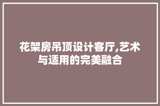 花架房吊顶设计客厅,艺术与适用的完美融合