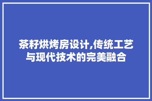 茶籽烘烤房设计,传统工艺与现代技术的完美融合