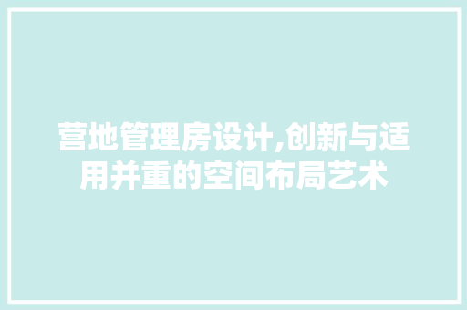 营地管理房设计,创新与适用并重的空间布局艺术
