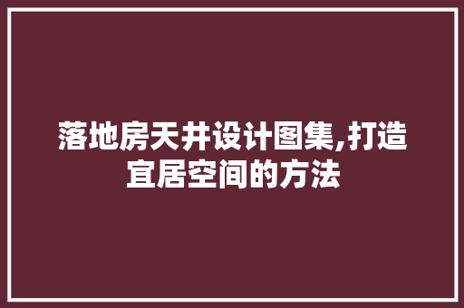 落地房天井设计图集,打造宜居空间的方法
