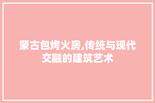 蒙古包烤火房,传统与现代交融的建筑艺术