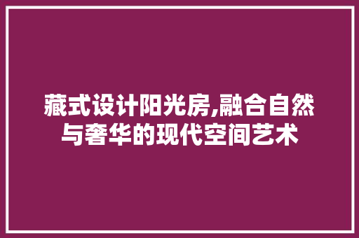 藏式设计阳光房,融合自然与奢华的现代空间艺术