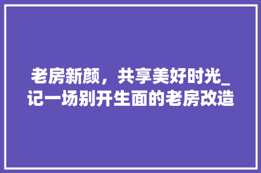 老房新颜，共享美好时光_记一场别开生面的老房改造聚餐