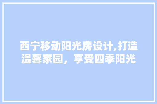 西宁移动阳光房设计,打造温馨家园，享受四季阳光