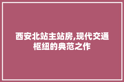西安北站主站房,现代交通枢纽的典范之作