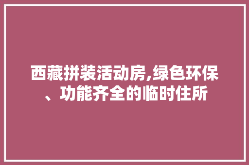 西藏拼装活动房,绿色环保、功能齐全的临时住所