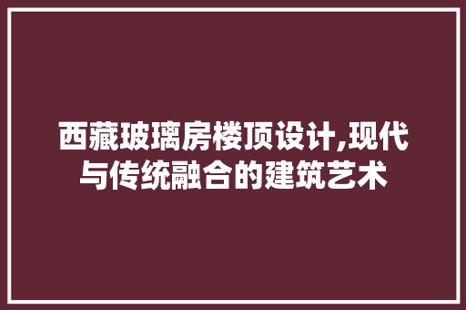 西藏玻璃房楼顶设计,现代与传统融合的建筑艺术