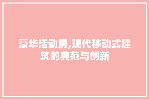 豪华活动房,现代移动式建筑的典范与创新