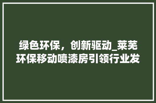 绿色环保，创新驱动_莱芜环保移动喷漆房引领行业发展