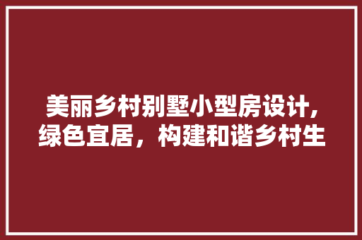 美丽乡村别墅小型房设计,绿色宜居，构建和谐乡村生活