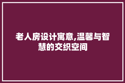 老人房设计寓意,温馨与智慧的交织空间